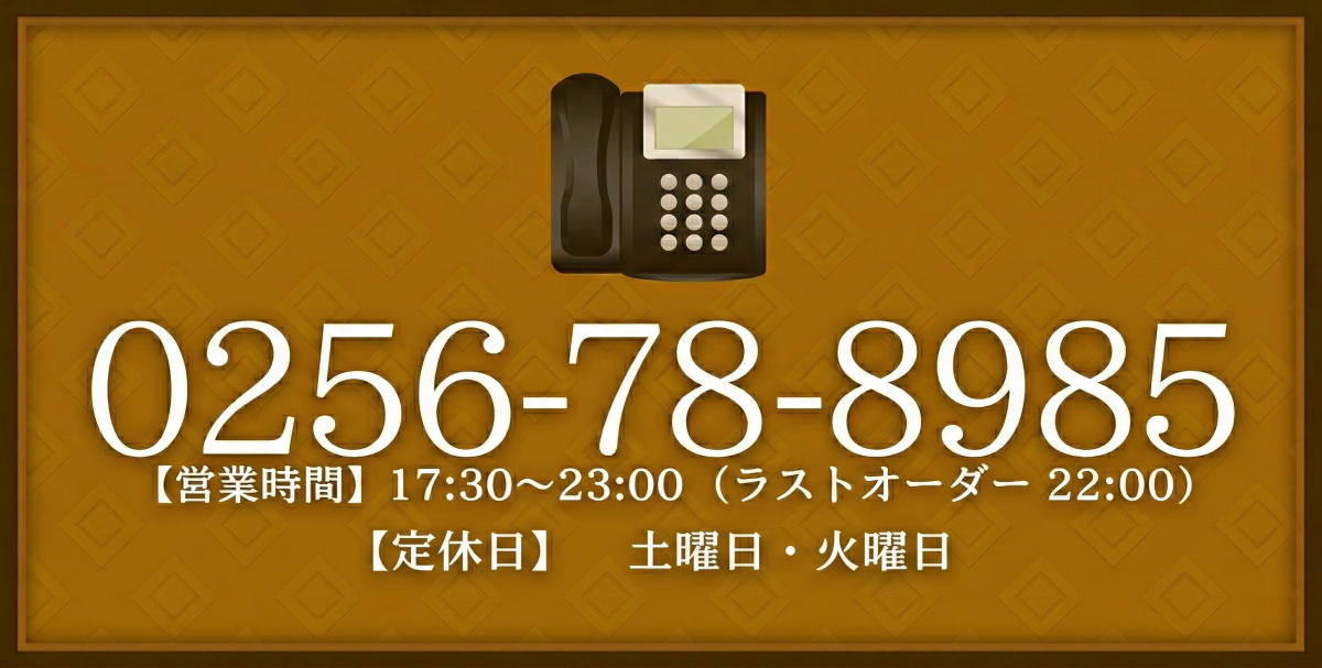 TEL.0256-78-8985　【営業時間】17:30～23:00 (ラストオーダー 22:00) 【定休日】土曜日・火曜日